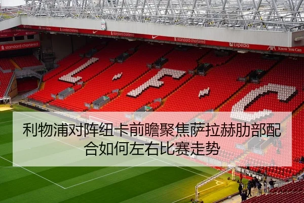 利物浦对阵纽卡前瞻聚焦萨拉赫肋部配合如何左右比赛走势